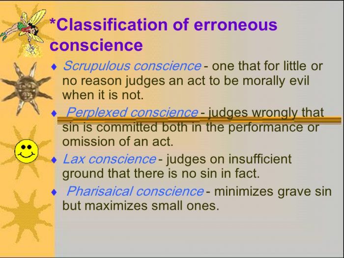Scrupulous conscience - one that for little or no reason judges an act to be morally evil when it is not. Perplexed conscience - judges wrongly that sin is committed both in the performance or omission of an act. Lax conscience - judges on insufficient ground that there is no sin in fact. Pharisaical conscience - minimizes grave sin but maximizes small ones.