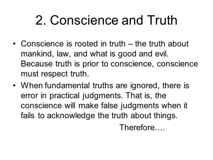 Conscience is rooted in truth – the truth about mankind, law, and what is good and evil. Because truth is prior to conscience, conscience must respect truth. When fundamental truths are ignored, there is error in practical judgments. That is, the conscience will make false judgments when it fails to acknowledge the truth about things. Therefore….