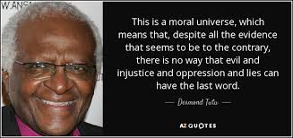 This is a moral universe, which means that despite all the evidence that seems to be to the contrary, there is no way that evil and injustice and oppression and lies can have the last word. Desmond Tutu.