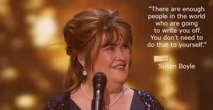 Quote by Susan Boyle: 'There are enough people in the world who are going to write you off. You don't need to do that to yourself.