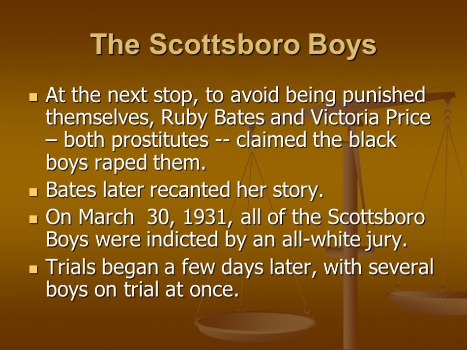 At the next stop, to avoid being punished themselves, Ruby Bates and Victoria Price – both prostitutes -- claimed the black boys raped them. Bates later recanted her story. On March 30, 1931, all of the Scottsboro Boys were indicted by an all-white jury. Trials began a few days later, with several boys on trial at once.