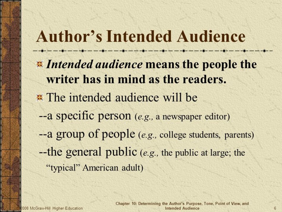 Intended audience means the people the writer has in mind as the readers. The intended audience will be. --a specific person (e.g., a newspaper editor) --a group of people (e.g., college students, parents) --the general public (e.g., the public at large; the typical American adult) © 2008 McGraw-Hill Higher Education. Chapter 10: Determining the Author s Purpose, Tone, Point of View, and Intended Audience.